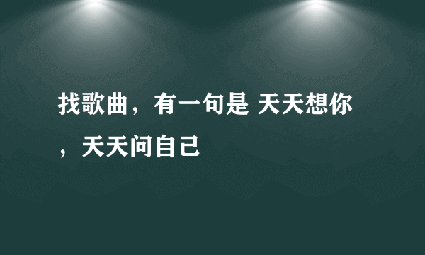 找歌曲，有一句是 天天想你，天天问自己