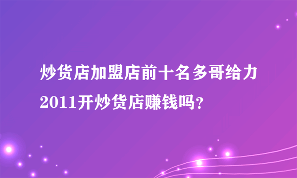 炒货店加盟店前十名多哥给力2011开炒货店赚钱吗？