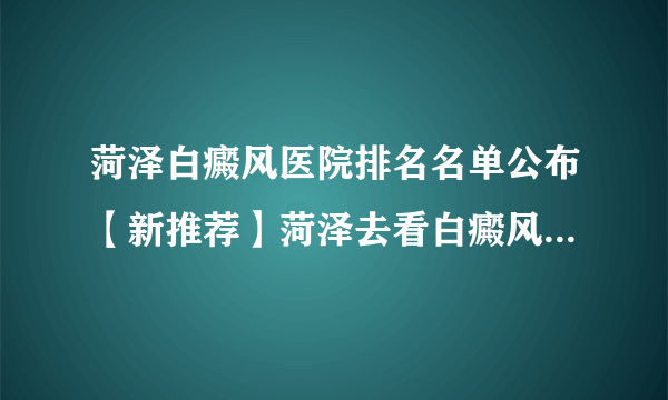 菏泽白癜风医院排名名单公布【新推荐】菏泽去看白癜风去那个医院好