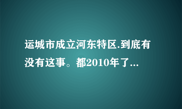 运城市成立河东特区.到底有没有这事。都2010年了怎么还没动静呢