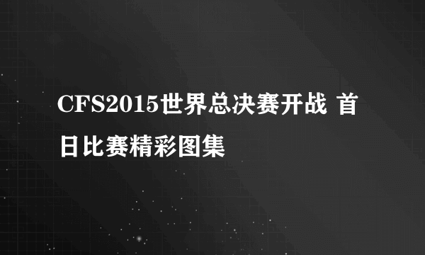 CFS2015世界总决赛开战 首日比赛精彩图集