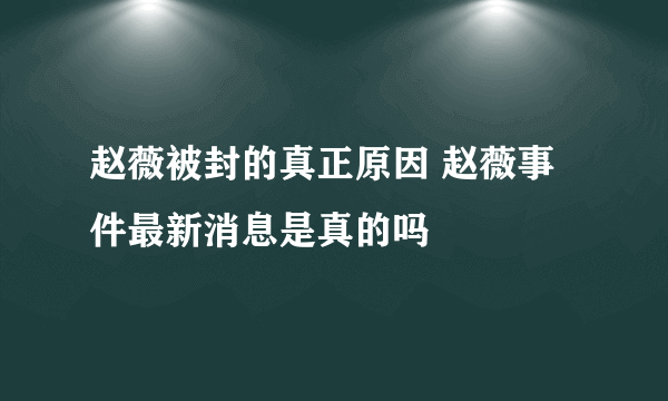 赵薇被封的真正原因 赵薇事件最新消息是真的吗