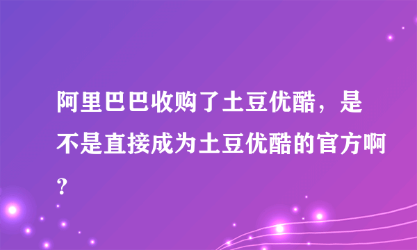 阿里巴巴收购了土豆优酷，是不是直接成为土豆优酷的官方啊？