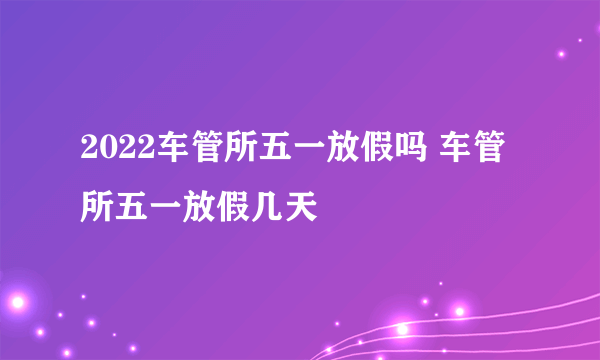 2022车管所五一放假吗 车管所五一放假几天