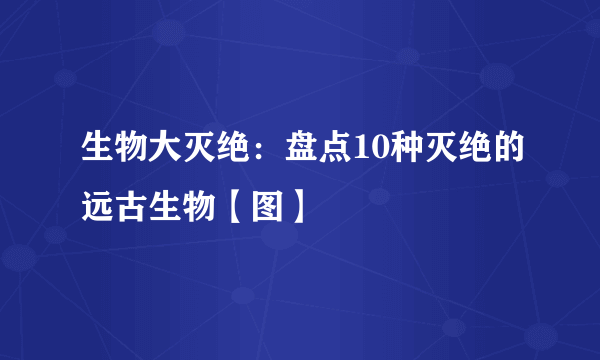 生物大灭绝：盘点10种灭绝的远古生物【图】