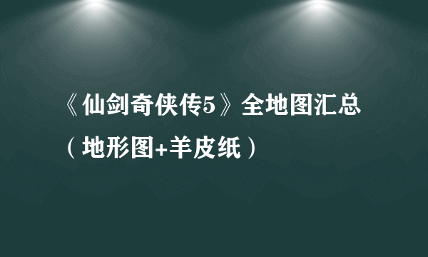 《仙剑奇侠传5》全地图汇总（地形图+羊皮纸）