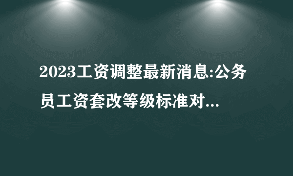 2023工资调整最新消息:公务员工资套改等级标准对照表【全】