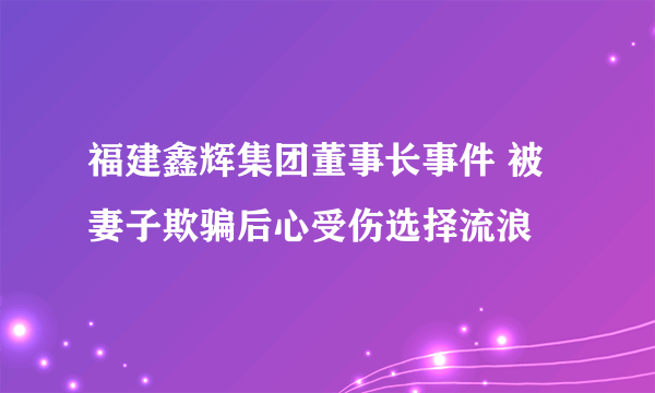 福建鑫辉集团董事长事件 被妻子欺骗后心受伤选择流浪