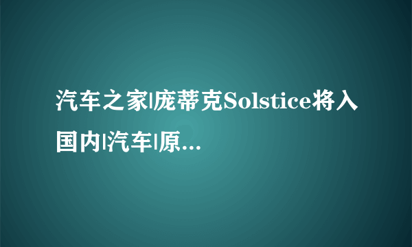 汽车之家|庞蒂克Solstice将入国内|汽车|原创|汽车报价|汽车评测|汽车试驾|买车网