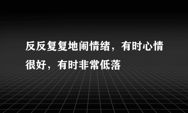 反反复复地闹情绪，有时心情很好，有时非常低落