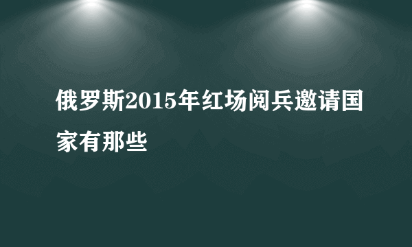 俄罗斯2015年红场阅兵邀请国家有那些