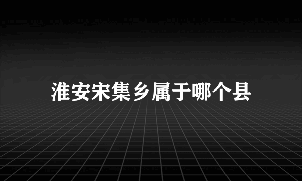 淮安宋集乡属于哪个县