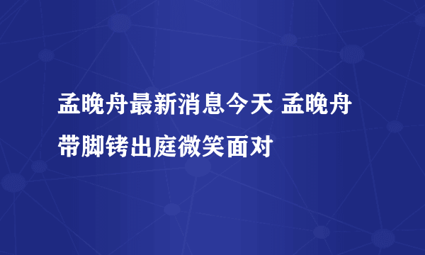 孟晚舟最新消息今天 孟晚舟带脚铐出庭微笑面对