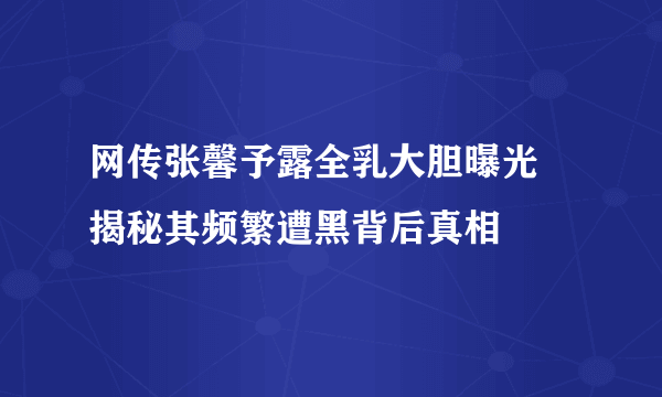 网传张馨予露全乳大胆曝光 揭秘其频繁遭黑背后真相