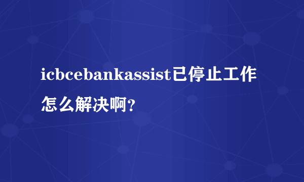 icbcebankassist已停止工作怎么解决啊？