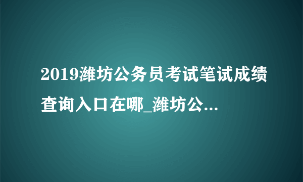 2019潍坊公务员考试笔试成绩查询入口在哪_潍坊公务员成绩查询时间