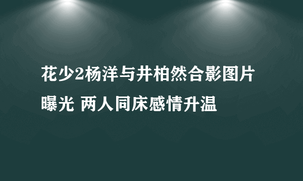 花少2杨洋与井柏然合影图片曝光 两人同床感情升温