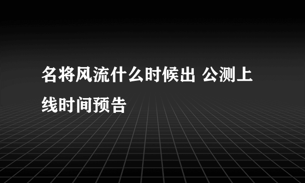 名将风流什么时候出 公测上线时间预告