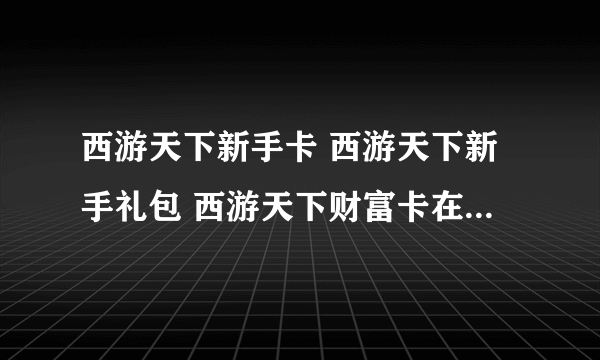 西游天下新手卡 西游天下新手礼包 西游天下财富卡在哪领取?拜托了各位 谢谢