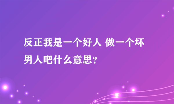 反正我是一个好人 做一个坏男人吧什么意思？