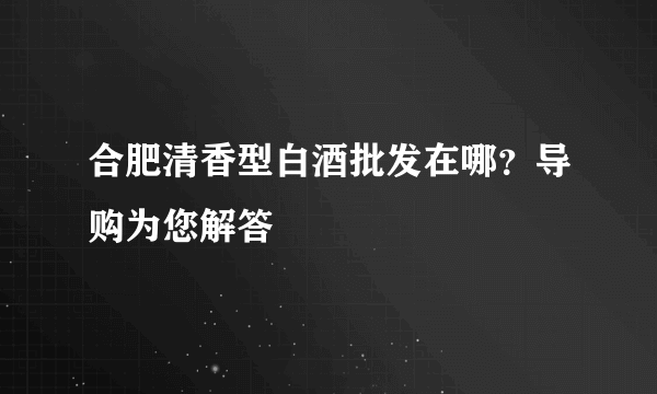 合肥清香型白酒批发在哪？导购为您解答