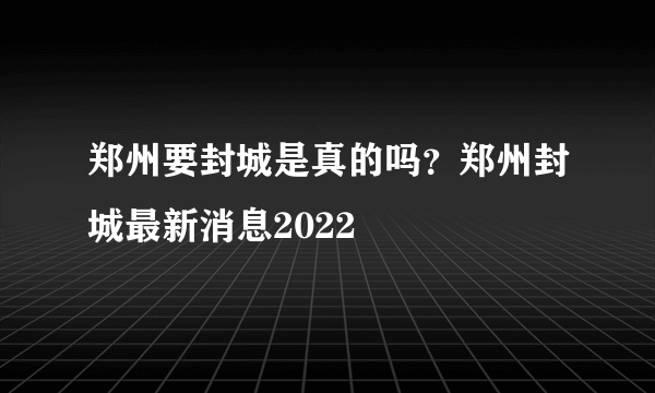 郑州要封城是真的吗？郑州封城最新消息2022