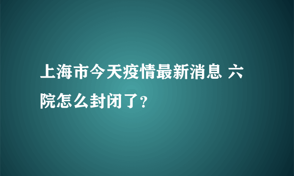 上海市今天疫情最新消息 六院怎么封闭了？