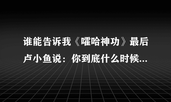 谁能告诉我《嚯哈神功》最后卢小鱼说：你到底什么时候教我绝世武功？师傅说：不是早教给你了吗？