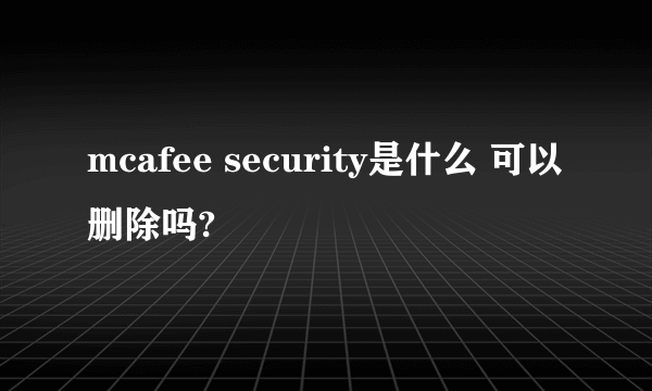 mcafee security是什么 可以删除吗?