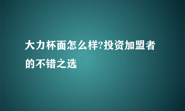 大力杯面怎么样?投资加盟者的不错之选