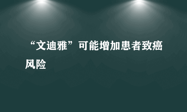 “文迪雅”可能增加患者致癌风险