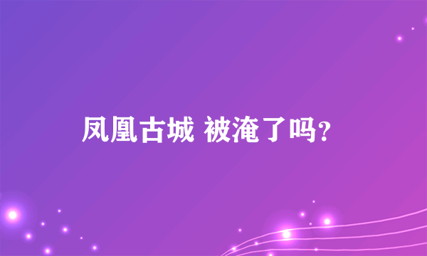 凤凰古城 被淹了吗？