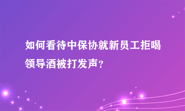 如何看待中保协就新员工拒喝领导酒被打发声？