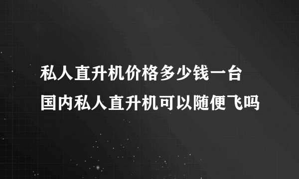 私人直升机价格多少钱一台 国内私人直升机可以随便飞吗