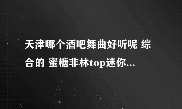 天津哪个酒吧舞曲好听呢 综合的 蜜糖非林top迷你还是什么的有卖盘的想买~~