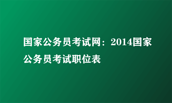 国家公务员考试网：2014国家公务员考试职位表