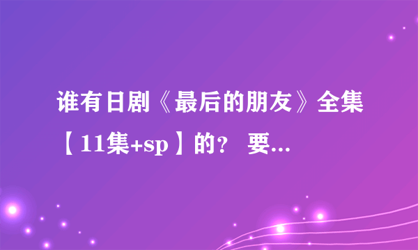 谁有日剧《最后的朋友》全集【11集+sp】的？ 要日语 中文字幕 高清版的 发到我邮箱里 谢谢啦！