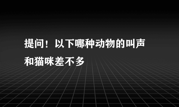 提问！以下哪种动物的叫声 和猫咪差不多