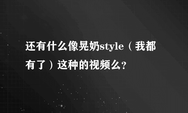 还有什么像晃奶style（我都有了）这种的视频么？