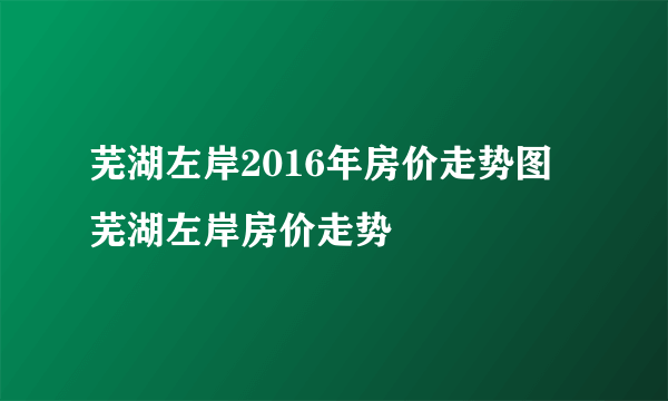 芜湖左岸2016年房价走势图  芜湖左岸房价走势