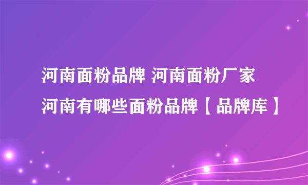 河南面粉品牌 河南面粉厂家 河南有哪些面粉品牌【品牌库】