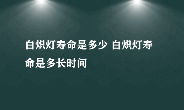 白炽灯寿命是多少 白炽灯寿命是多长时间