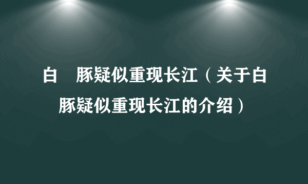 白鱀豚疑似重现长江（关于白鱀豚疑似重现长江的介绍）