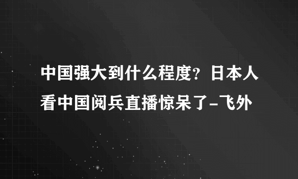 中国强大到什么程度？日本人看中国阅兵直播惊呆了-飞外