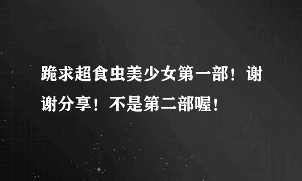 跪求超食虫美少女第一部！谢谢分享！不是第二部喔！