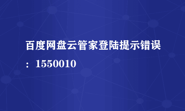 百度网盘云管家登陆提示错误：1550010