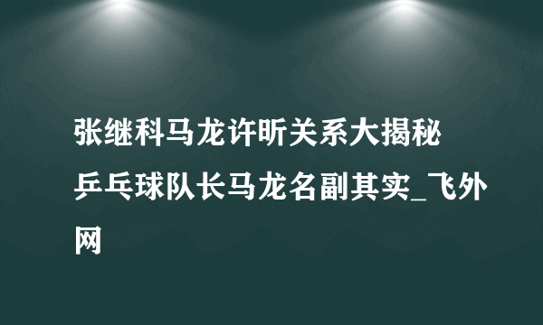 张继科马龙许昕关系大揭秘 乒乓球队长马龙名副其实_飞外网