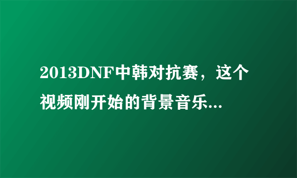 2013DNF中韩对抗赛，这个视频刚开始的背景音乐是什么？能告诉我这个视频的所有背景音乐名字更好！！！