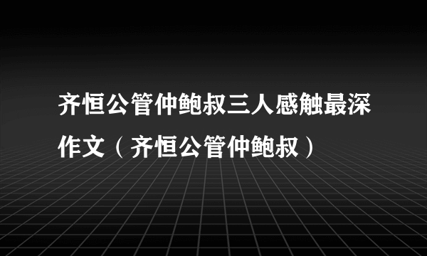 齐恒公管仲鲍叔三人感触最深作文（齐恒公管仲鲍叔）