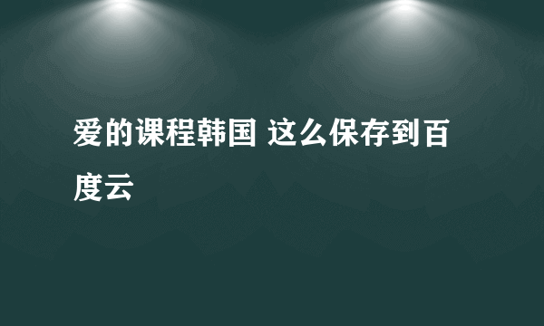 爱的课程韩国 这么保存到百度云